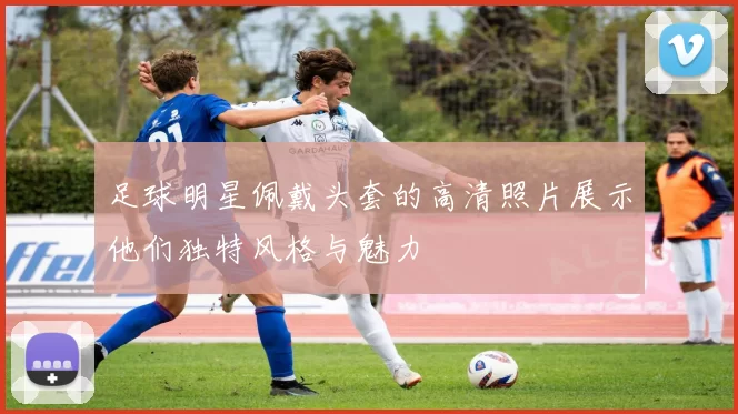 足球明星佩戴头套的高清照片展示他们独特风格与魅力