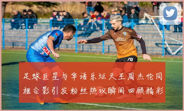 足球巨星与华语乐坛天王周杰伦同框合影引发粉丝热议瞬间回顾精彩时刻