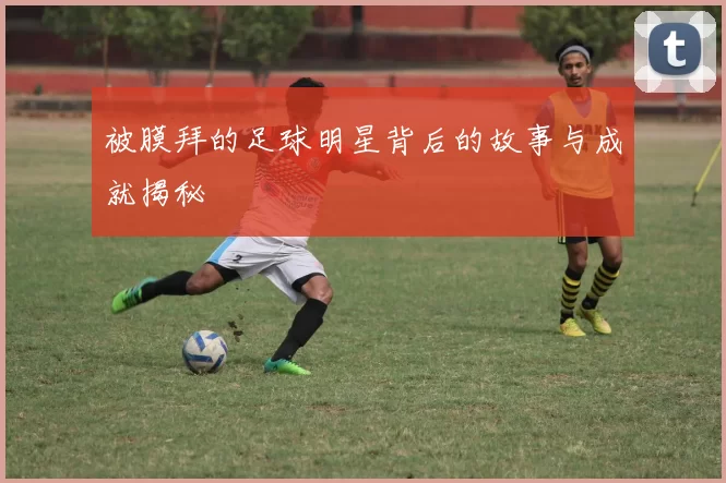 被膜拜的足球明星背后的故事与成就揭秘