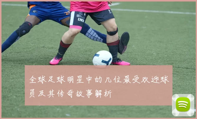 全球足球明星中的几位最受欢迎球员及其传奇故事解析