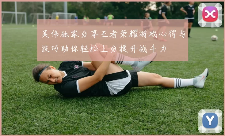 吴伟独家分享王者荣耀游戏心得与技巧助你轻松上分提升战斗力
