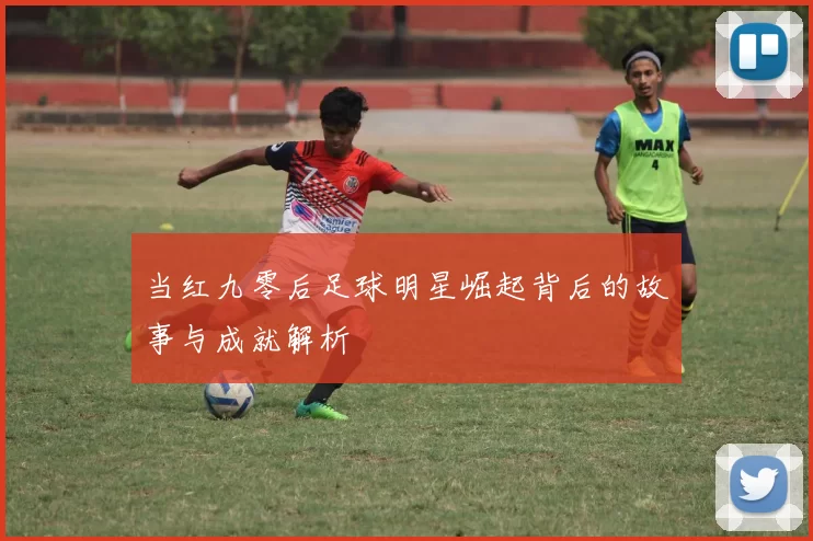 当红九零后足球明星崛起背后的故事与成就解析