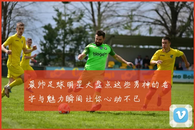 最帅足球明星大盘点这些男神的名字与魅力瞬间让你心动不已
