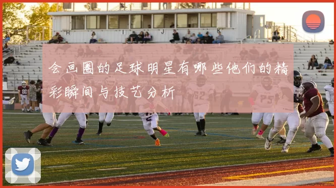 会画圈的足球明星有哪些他们的精彩瞬间与技艺分析