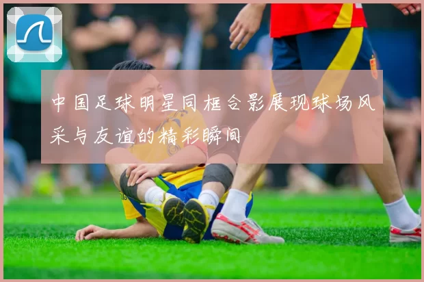 中国足球明星同框合影展现球场风采与友谊的精彩瞬间