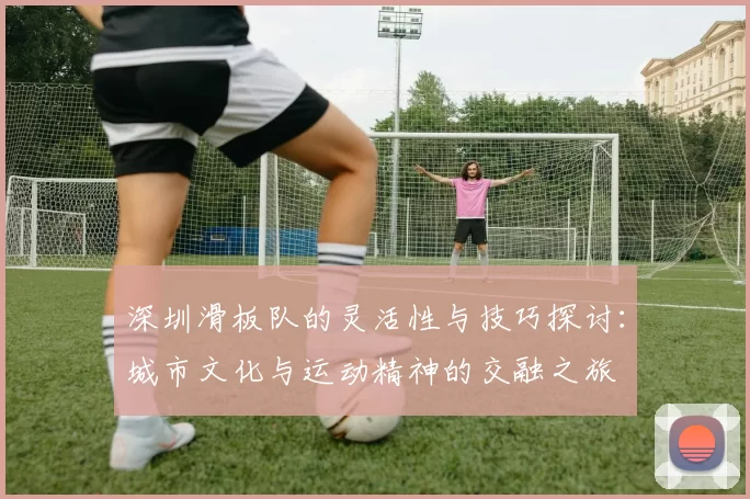 深圳滑板队的灵活性与技巧探讨：城市文化与运动精神的交融之旅