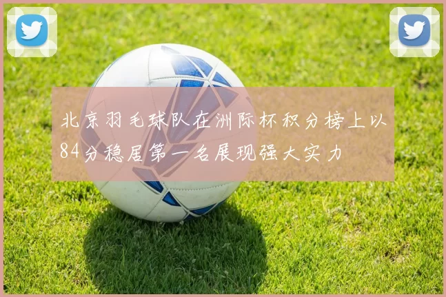 北京羽毛球队在洲际杯积分榜上以84分稳居第一名展现强大实力