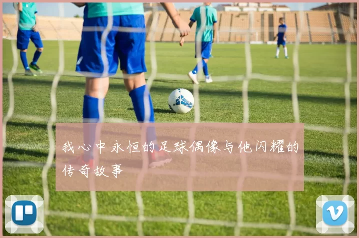 我心中永恒的足球偶像与他闪耀的传奇故事