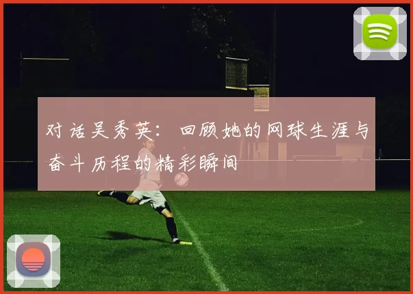 对话吴秀英：回顾她的网球生涯与奋斗历程的精彩瞬间