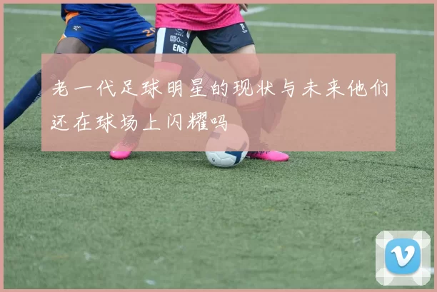 老一代足球明星的现状与未来他们还在球场上闪耀吗