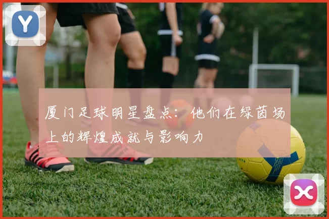 厦门足球明星盘点：他们在绿茵场上的辉煌成就与影响力