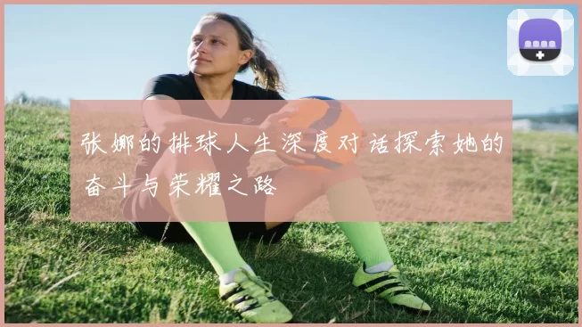 张娜的排球人生深度对话探索她的奋斗与荣耀之路