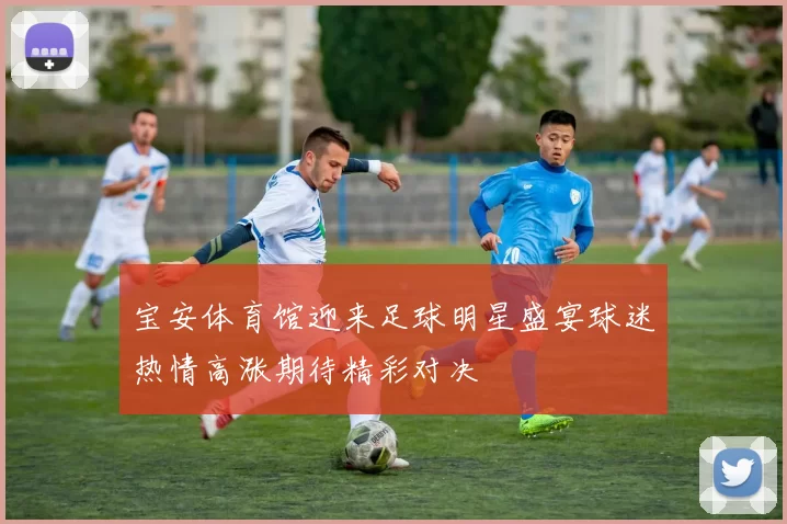 宝安体育馆迎来足球明星盛宴球迷热情高涨期待精彩对决