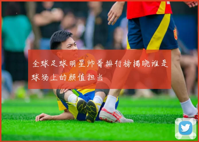 全球足球明星帅哥排行榜揭晓谁是球场上的颜值担当