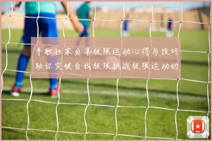 李敏独家分享极限运动心得与技巧助你突破自我极限挑战极限运动的乐趣与安全性