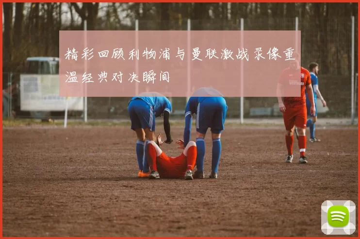 精彩回顾利物浦与曼联激战录像重温经典对决瞬间