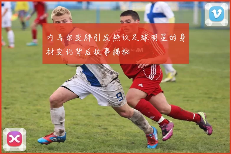 内马尔变胖引发热议足球明星的身材变化背后故事揭秘