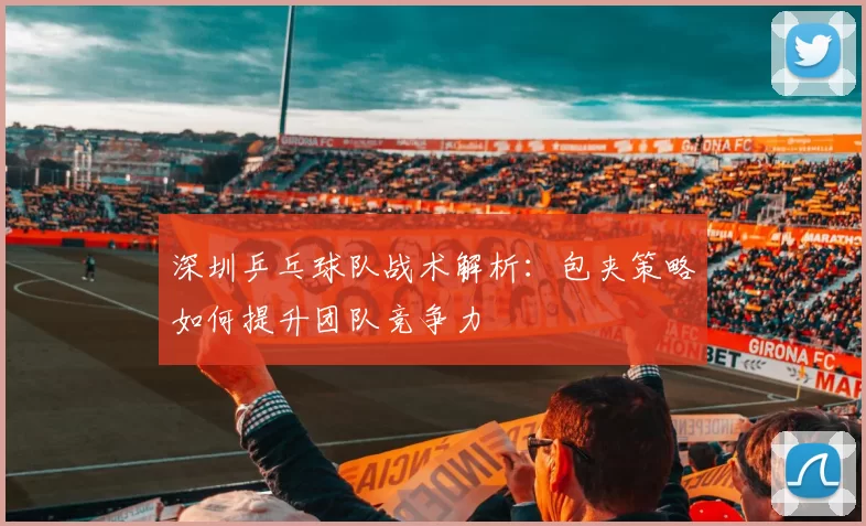 深圳乒乓球队战术解析：包夹策略如何提升团队竞争力