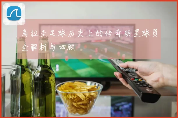乌拉圭足球历史上的传奇明星球员全解析与回顾