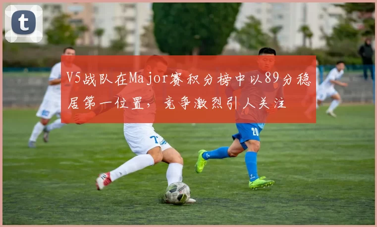 V5战队在Major赛积分榜中以89分稳居第一位置，竞争激烈引人关注