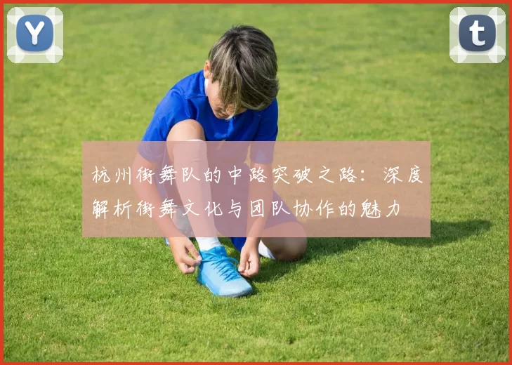 杭州街舞队的中路突破之路：深度解析街舞文化与团队协作的魅力