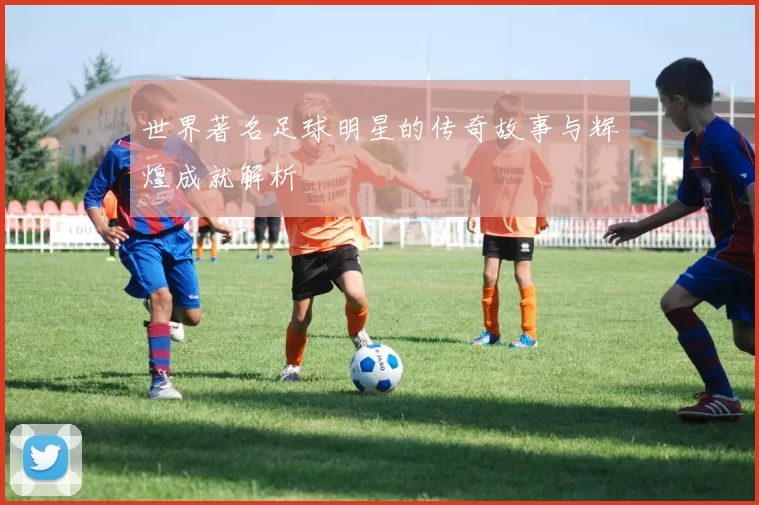 世界著名足球明星的传奇故事与辉煌成就解析