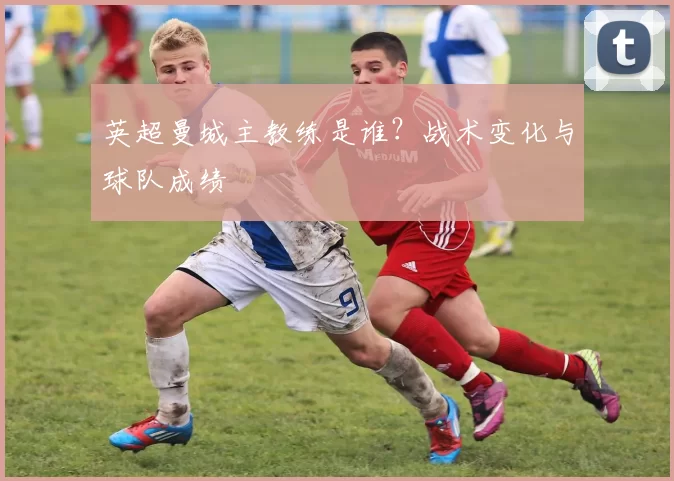 英超曼城主教练是谁？战术变化与球队成绩