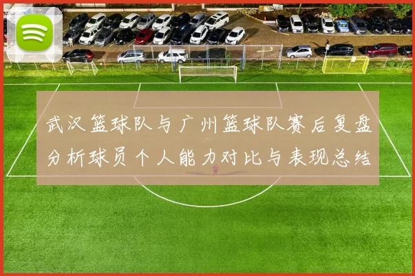 武汉篮球队与广州篮球队赛后复盘分析球员个人能力对比与表现总结