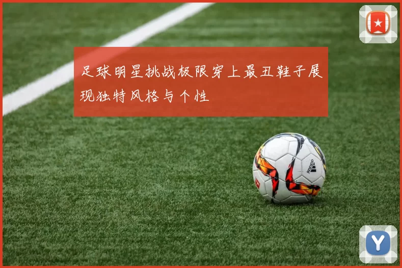 足球明星挑战极限穿上最丑鞋子展现独特风格与个性