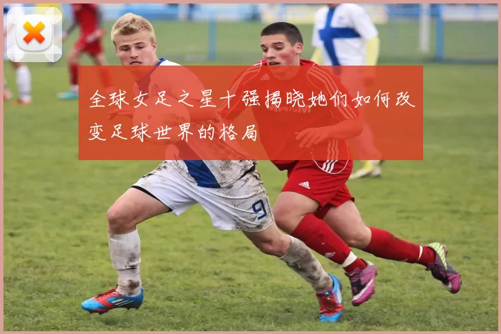全球女足之星十强揭晓她们如何改变足球世界的格局