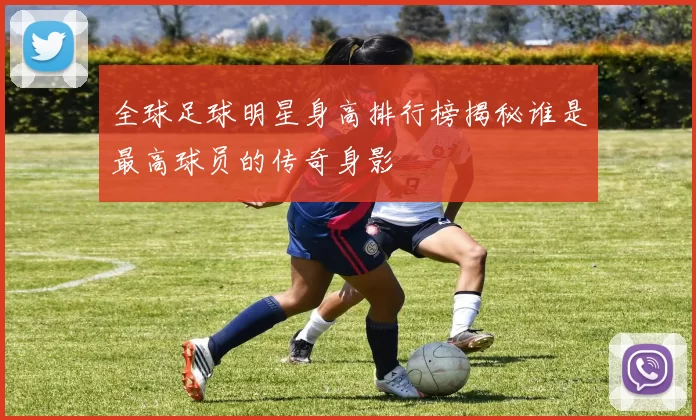 全球足球明星身高排行榜揭秘谁是最高球员的传奇身影