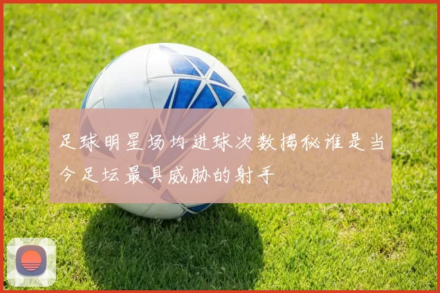 足球明星场均进球次数揭秘谁是当今足坛最具威胁的射手