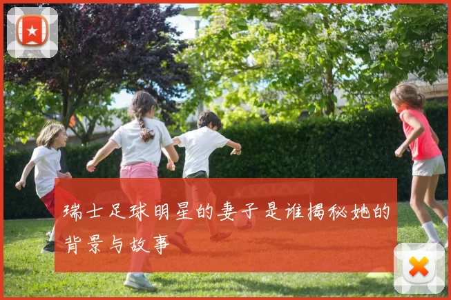 瑞士足球明星的妻子是谁揭秘她的背景与故事