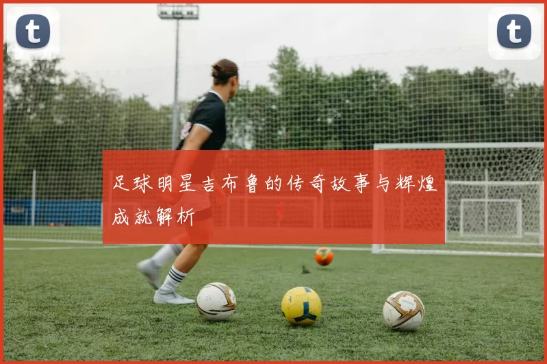 足球明星吉布鲁的传奇故事与辉煌成就解析