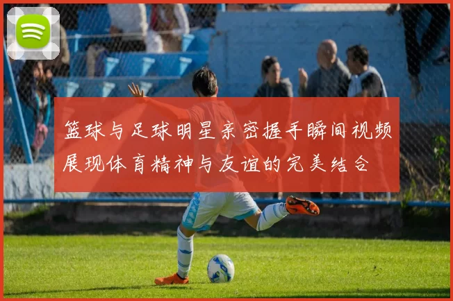 篮球与足球明星亲密握手瞬间视频展现体育精神与友谊的完美结合