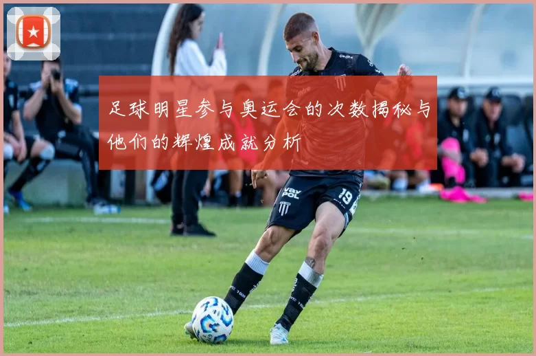 足球明星参与奥运会的次数揭秘与他们的辉煌成就分析