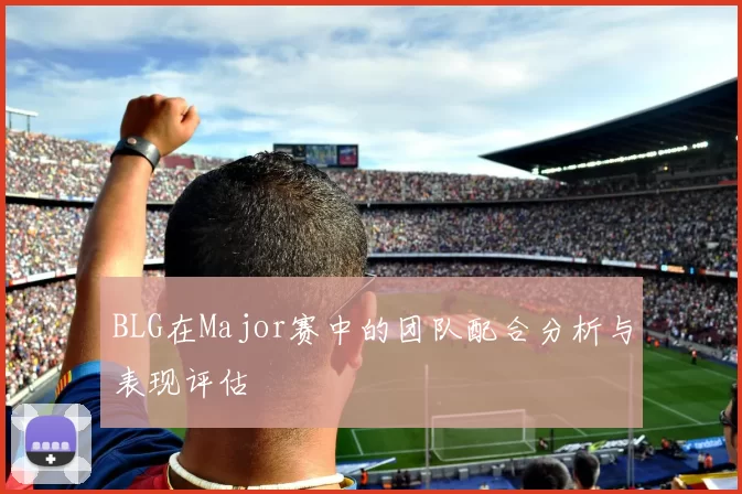 BLG在Major赛中的团队配合分析与表现评估