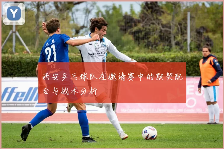 西安乒乓球队在邀请赛中的默契配合与战术分析