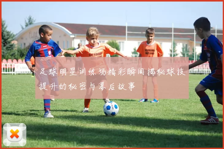 足球明星训练场精彩瞬间揭秘球技提升的秘密与幕后故事