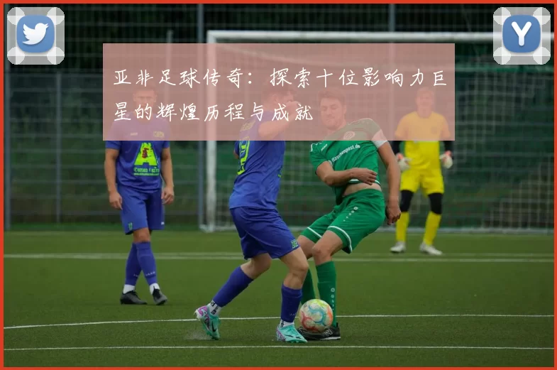 亚非足球传奇：探索十位影响力巨星的辉煌历程与成就