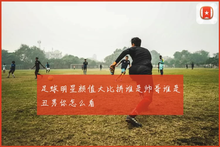 足球明星颜值大比拼谁是帅哥谁是丑男你怎么看