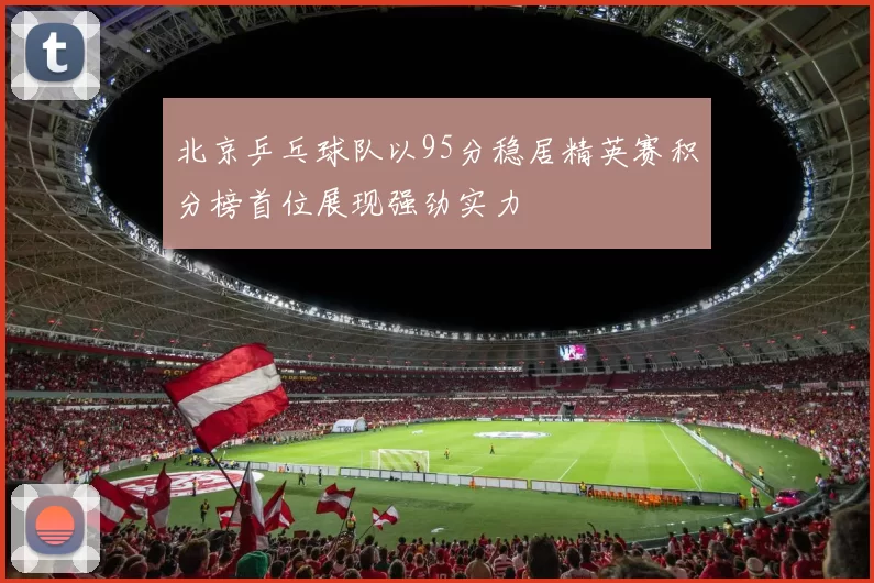 北京乒乓球队以95分稳居精英赛积分榜首位展现强劲实力