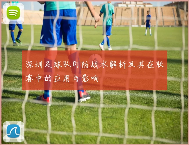 深圳足球队盯防战术解析及其在联赛中的应用与影响