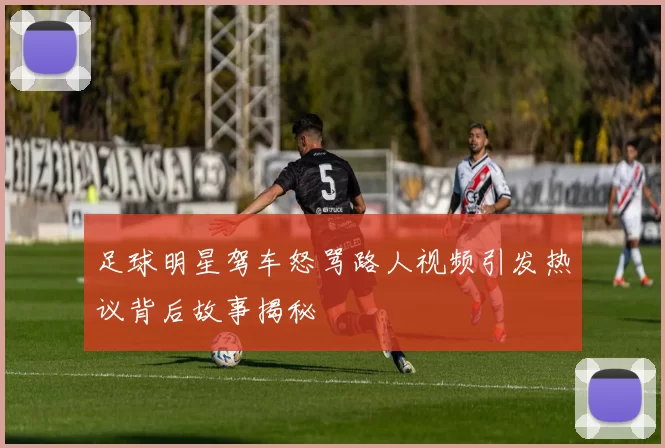 足球明星驾车怒骂路人视频引发热议背后故事揭秘