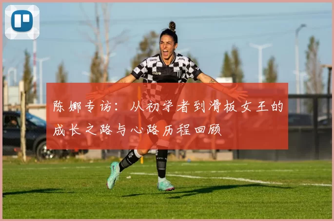 陈娜专访：从初学者到滑板女王的成长之路与心路历程回顾
