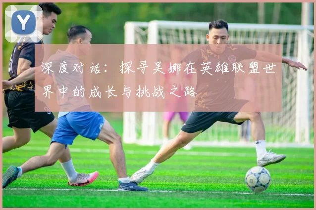 深度对话：探寻吴娜在英雄联盟世界中的成长与挑战之路