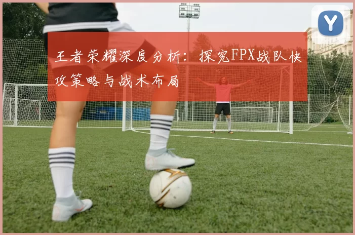 王者荣耀深度分析：探究FPX战队快攻策略与战术布局